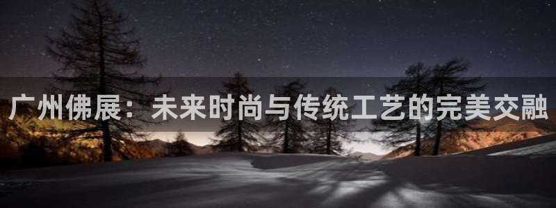 太阳集团唯一老品牌：广州佛展：未来时尚与传统工艺的完美交融
