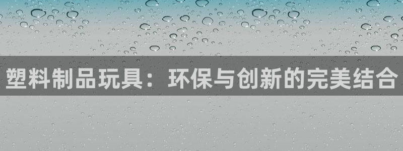 太阳集团城网站2017：塑料制品玩具：环保与创新的完美结合